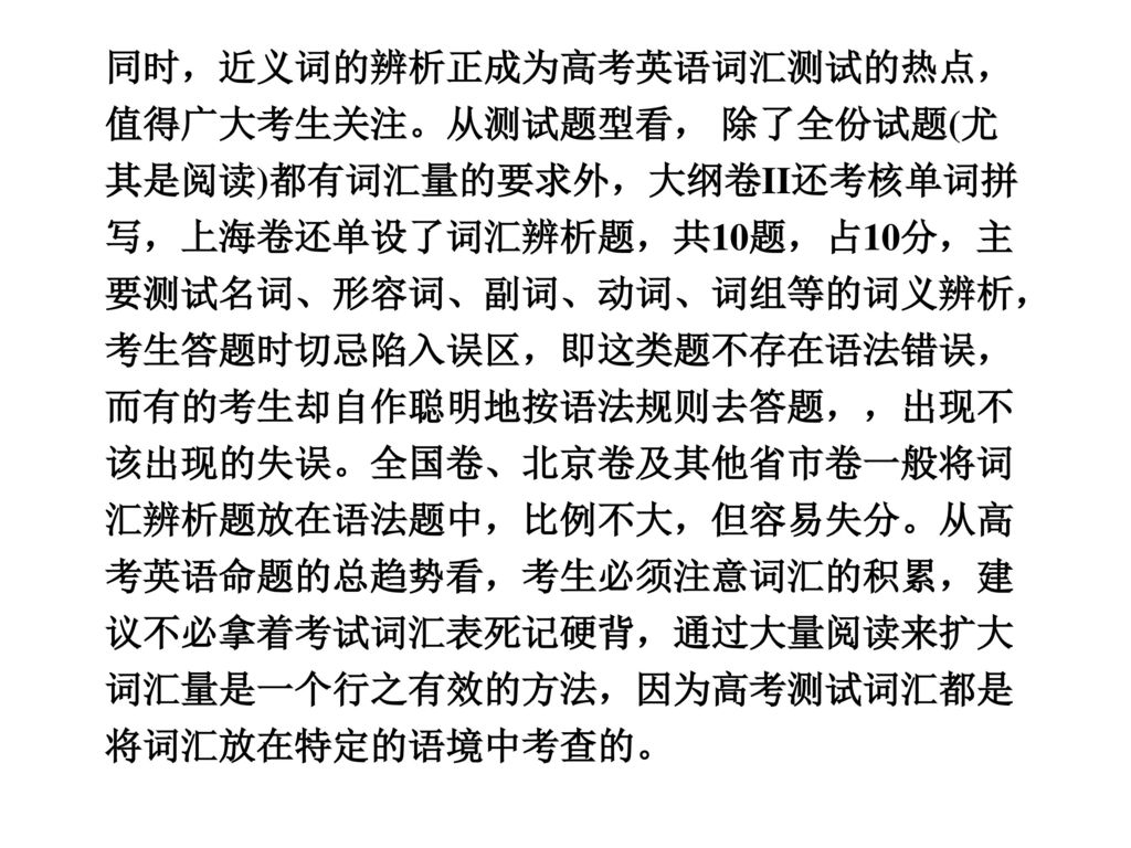 同时，近义词的辨析正成为高考英语词汇测试的热点，值得广大考生关注。从测试题型看， 除了全份试题(尤其是阅读)都有词汇量的要求外，大纲卷II还考核单词拼写，上海卷还单设了词汇辨析题，共10题，占10分，主要测试名词、形容词、副词、动词、词组等的词义辨析，考生答题时切忌陷入误区，即这类题不存在语法错误，而有的考生却自作聪明地按语法规则去答题，，出现不该出现的失误。全国卷、北京卷及其他省市卷一般将词汇辨析题放在语法题中，比例不大，但容易失分。从高考英语命题的总趋势看，考生必须注意词汇的积累，建议不必拿着考试词汇表死记硬背，通过大量阅读来扩大词汇量是一个行之有效的方法，因为高考测试词汇都是将词汇放在特定的语境中考查的。