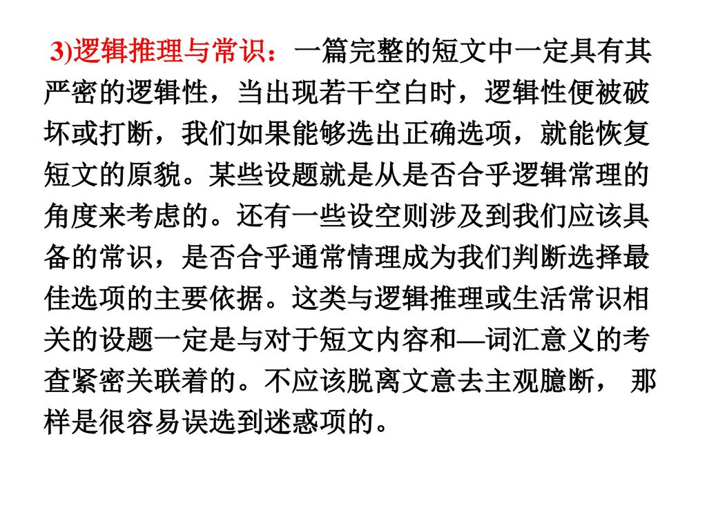 3)逻辑推理与常识：一篇完整的短文中一定具有其严密的逻辑性，当出现若干空白时，逻辑性便被破坏或打断，我们如果能够选出正确选项，就能恢复短文的原貌。某些设题就是从是否合乎逻辑常理的角度来考虑的。还有一些设空则涉及到我们应该具备的常识，是否合乎通常情理成为我们判断选择最佳选项的主要依据。这类与逻辑推理或生活常识相关的设题一定是与对于短文内容和—词汇意义的考查紧密关联着的。不应该脱离文意去主观臆断， 那样是很容易误选到迷惑项的。