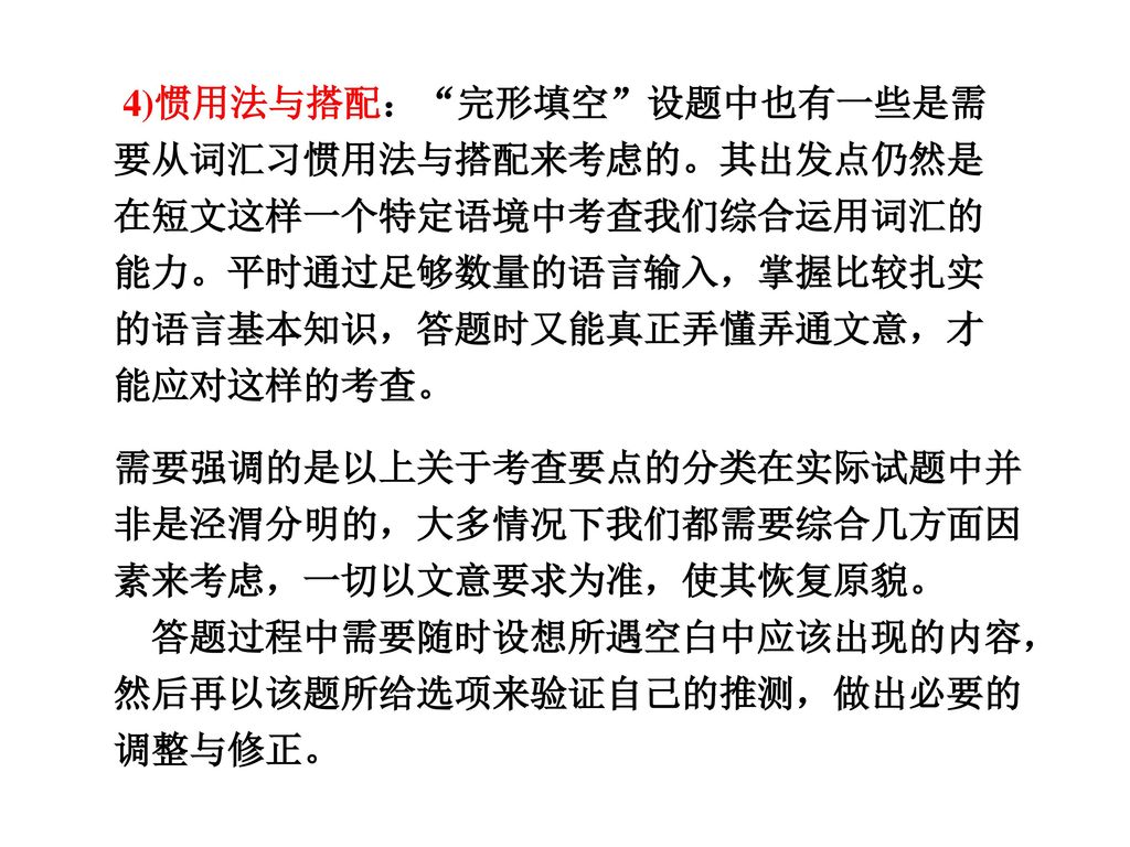 4)惯用法与搭配： 完形填空 设题中也有一些是需要从词汇习惯用法与搭配来考虑的。其出发点仍然是在短文这样一个特定语境中考查我们综合运用词汇的能力。平时通过足够数量的语言输入，掌握比较扎实的语言基本知识，答题时又能真正弄懂弄通文意，才能应对这样的考查。