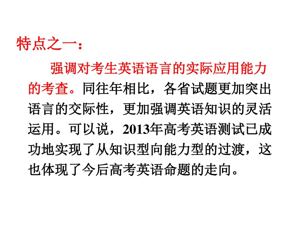 特点之一： 强调对考生英语语言的实际应用能力的考查。同往年相比，各省试题更加突出语言的交际性，更加强调英语知识的灵活运用。可以说，2013年高考英语测试已成功地实现了从知识型向能力型的过渡，这也体现了今后高考英语命题的走向。