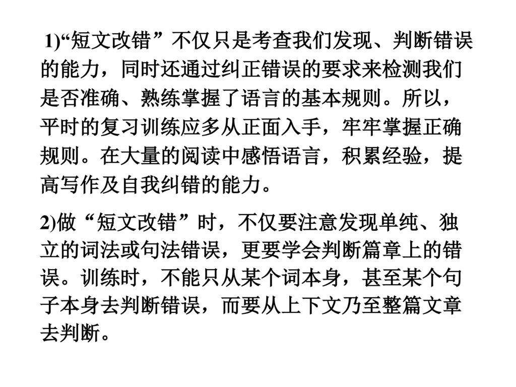 1) 短文改错 不仅只是考查我们发现、判断错误的能力，同时还通过纠正错误的要求来检测我们是否准确、熟练掌握了语言的基本规则。所以，平时的复习训练应多从正面入手，牢牢掌握正确规则。在大量的阅读中感悟语言，积累经验，提高写作及自我纠错的能力。