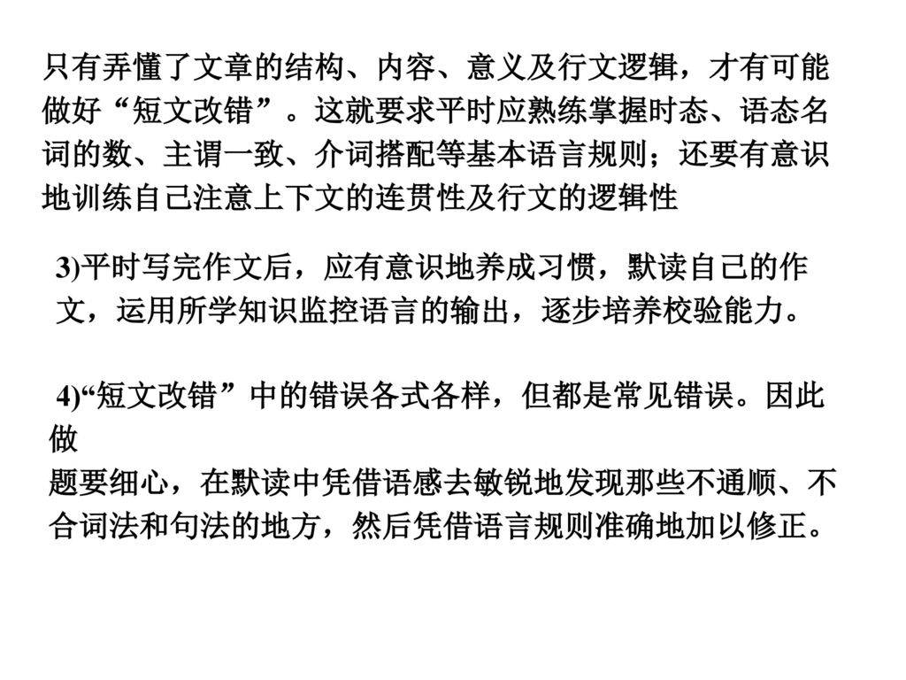 只有弄懂了文章的结构、内容、意义及行文逻辑，才有可能做好 短文改错 。这就要求平时应熟练掌握时态、语态名词的数、主谓一致、介词搭配等基本语言规则；还要有意识地训练自己注意上下文的连贯性及行文的逻辑性