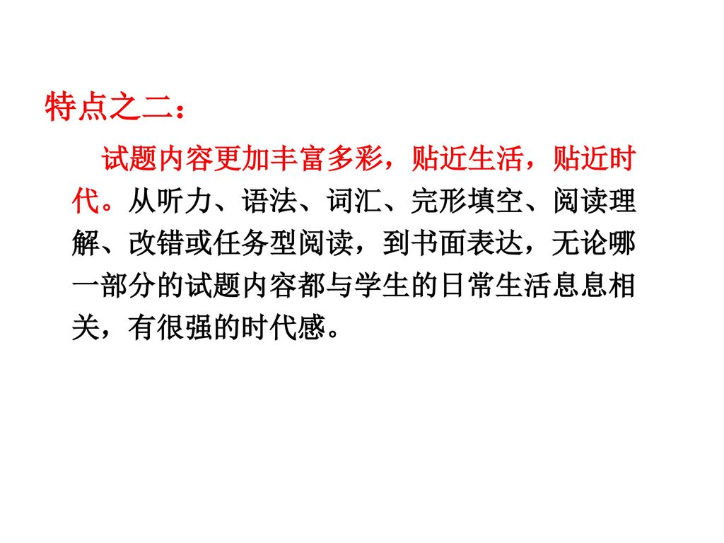 特点之二： 试题内容更加丰富多彩，贴近生活，贴近时代。从听力、语法、词汇、完形填空、阅读理解、改错或任务型阅读，到书面表达，无论哪一部分的试题内容都与学生的日常生活息息相关，有很强的时代感。