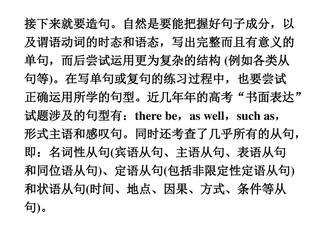 接下来就要造句。自然是要能把握好句子成分，以及谓语动词的时态和语态，写出完整而且有意义的单句，而后尝试运用更为复杂的结构 (例如各类从句等)。在写单句或复句的练习过程中，也要尝试正确运用所学的句型。近几年年的高考 书面表达 试题涉及的句型有：there be，as well，such as，形式主语和感叹句。同时还考查了几乎所有的从句，即：名词性从句(宾语从句、主语从句、表语从句和同位语从句)、定语从句(包括非限定性定语从句)和状语从句(时间、地点、因果、方式、条件等从句)。