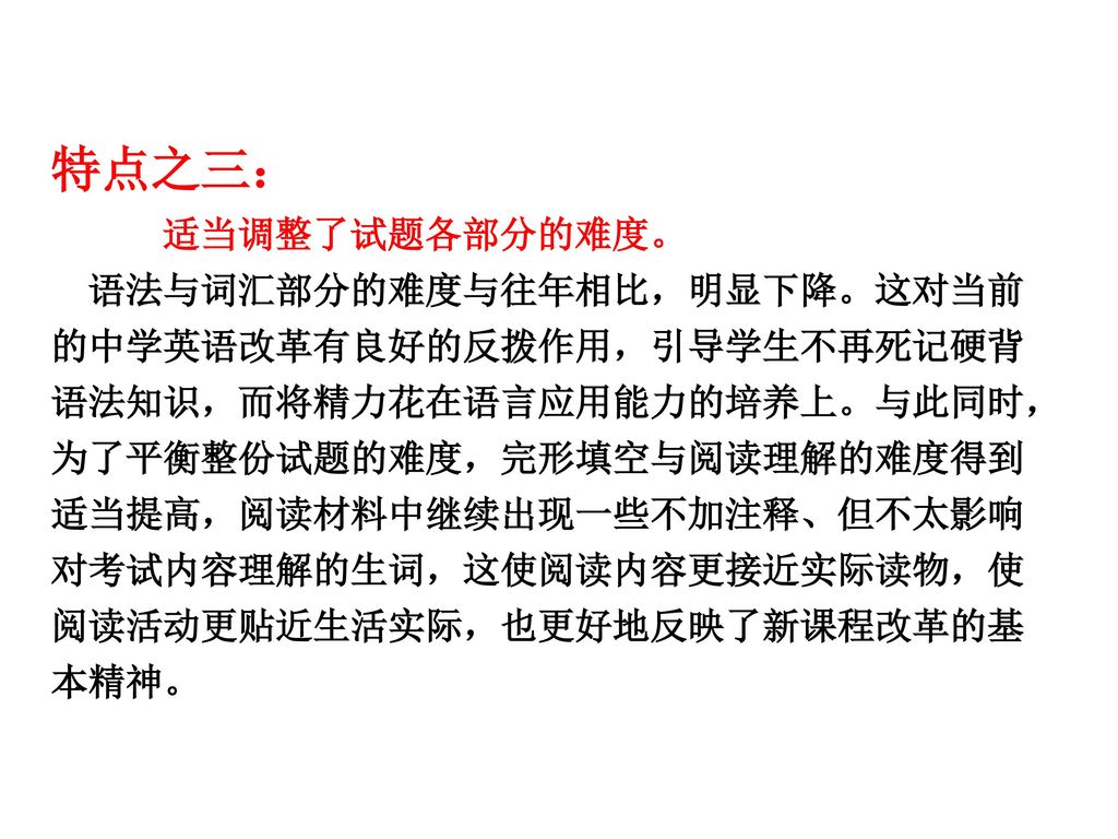 特点之三： 适当调整了试题各部分的难度。 语法与词汇部分的难度与往年相比，明显下降。这对当前的中学英语改革有良好的反拨作用，引导学生不再死记硬背语法知识，而将精力花在语言应用能力的培养上。与此同时， 为了平衡整份试题的难度，完形填空与阅读理解的难度得到适当提高，阅读材料中继续出现一些不加注释、但不太影响对考试内容理解的生词，这使阅读内容更接近实际读物，使阅读活动更贴近生活实际，也更好地反映了新课程改革的基本精神。