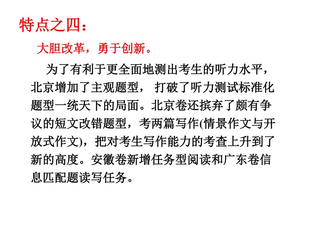 特点之四： 大胆改革，勇于创新。 为了有利于更全面地测出考生的听力水平，北京增加了主观题型， 打破了听力测试标准化题型一统天下的局面。北京卷还摈弃了颇有争议的短文改错题型，考两篇写作(情景作文与开放式作文)，把对考生写作能力的考查上升到了新的高度。安徽卷新增任务型阅读和广东卷信息匹配题读写任务。