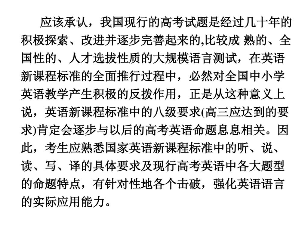 应该承认，我国现行的高考试题是经过几十年的积极探索、改进并逐步完善起来的,比较成 熟的、全国性的、人才选拔性质的大规模语言测试，在英语新课程标准的全面推行过程中，必然对全国中小学英语教学产生积极的反拨作用，正是从这种意义上说，英语新课程标准中的八级要求(高三应达到的要求)肯定会逐步与以后的高考英语命题息息相关。因此，考生应熟悉国家英语新课程标准中的听、说、读、写、译的具体要求及现行高考英语中各大题型的命题特点，有针对性地各个击破，强化英语语言的实际应用能力。