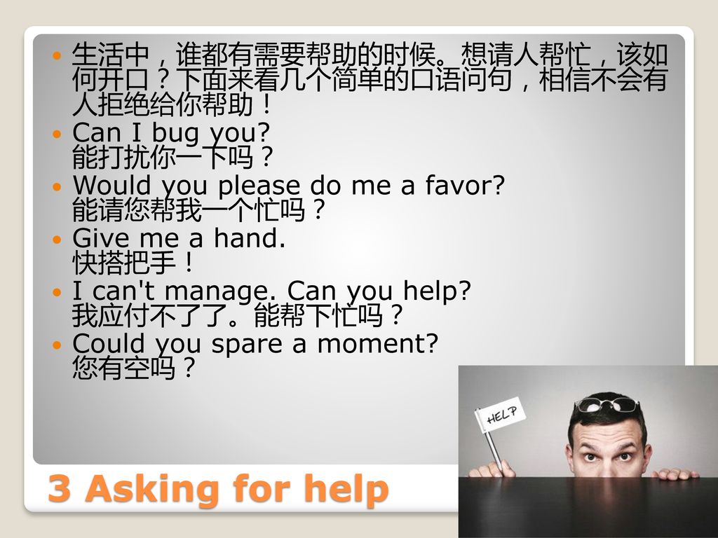 生活中，谁都有需要帮助的时候。想请人帮忙，该如 何开口？下面来看几个简单的口语问句，相信不会有 人拒绝给你帮助！