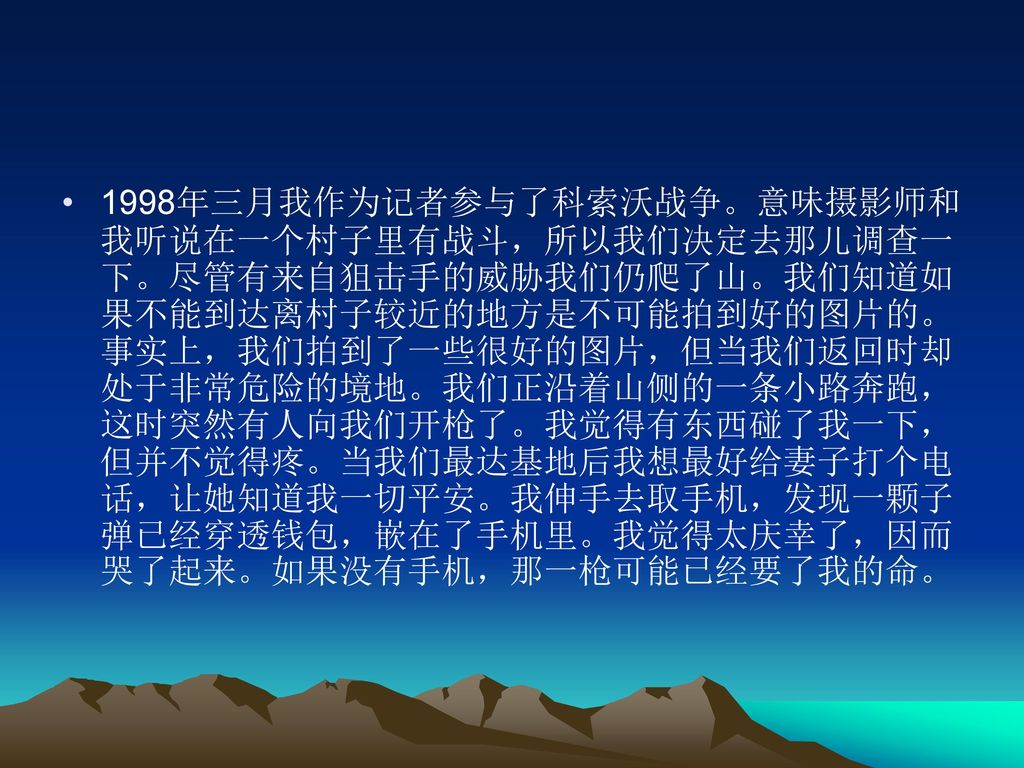 1998年三月我作为记者参与了科索沃战争。意味摄影师和我听说在一个村子里有战斗，所以我们决定去那儿调查一下。尽管有来自狙击手的威胁我们仍爬了山。我们知道如果不能到达离村子较近的地方是不可能拍到好的图片的。事实上，我们拍到了一些很好的图片，但当我们返回时却处于非常危险的境地。我们正沿着山侧的一条小路奔跑，这时突然有人向我们开枪了。我觉得有东西碰了我一下，但并不觉得疼。当我们最达基地后我想最好给妻子打个电话，让她知道我一切平安。我伸手去取手机，发现一颗子弹已经穿透钱包，嵌在了手机里。我觉得太庆幸了，因而哭了起来。如果没有手机，那一枪可能已经要了我的命。