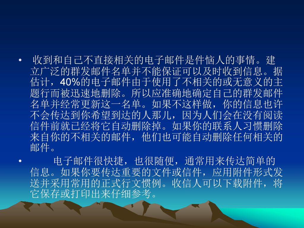 收到和自己不直接相关的电子邮件是件恼人的事情。建立广泛的群发邮件名单并不能保证可以及时收到信息。据估计，40%的电子邮件由于使用了不相关的或无意义的主题行而被迅速地删除。所以应准确地确定自己的群发邮件名单并经常更新这一名单。如果不这样做，你的信息也许不会传达到你希望到达的人那儿，因为人们会在没有阅读信件前就已经将它自动删除掉。如果你的联系人习惯删除来自你的不相关的邮件，他们也可能自动删除任何相关的邮件。