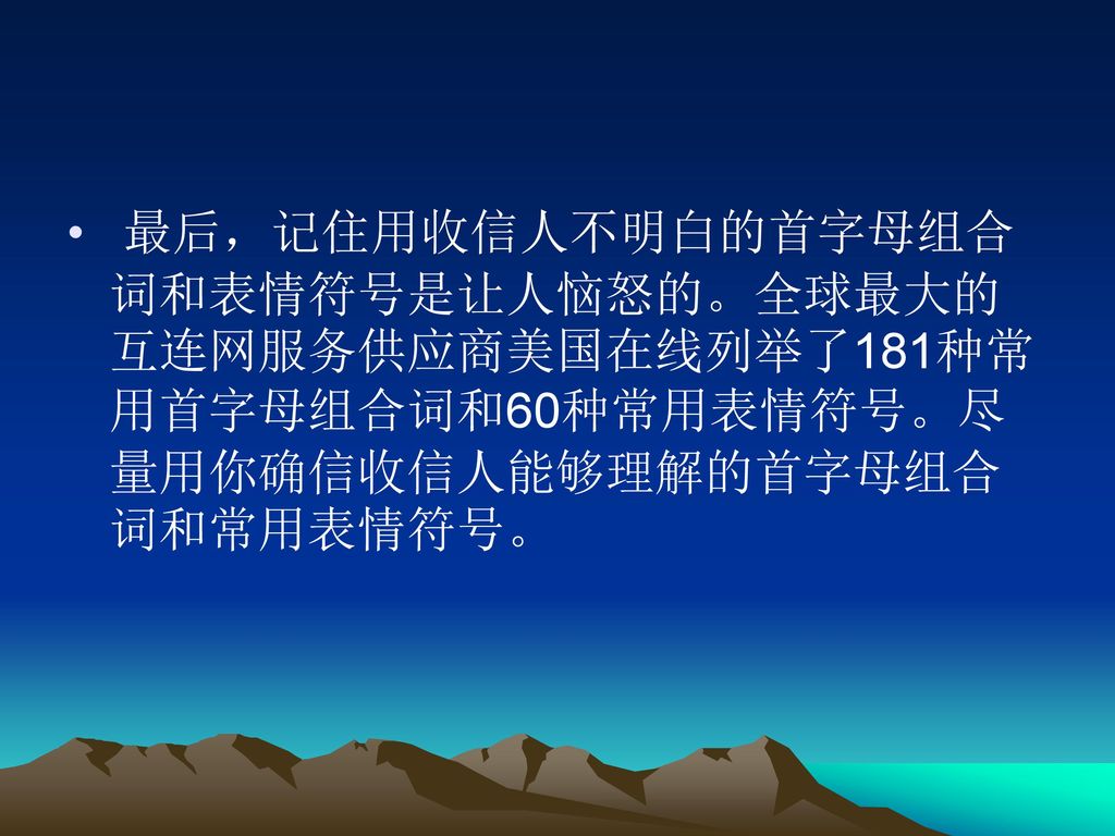 最后，记住用收信人不明白的首字母组合词和表情符号是让人恼怒的。全球最大的互连网服务供应商美国在线列举了181种常用首字母组合词和60种常用表情符号。尽量用你确信收信人能够理解的首字母组合词和常用表情符号。