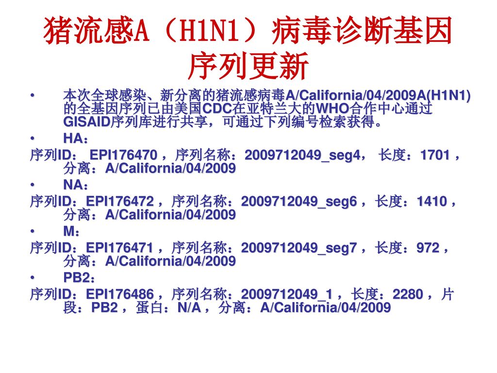 猪流感A（H1N1）病毒诊断基因序列更新 本次全球感染、新分离的猪流感病毒A/California/04/2009A(H1N1)的全基因序列已由美国CDC在亚特兰大的WHO合作中心通过GISAID序列库进行共享，可通过下列编号检索获得。
