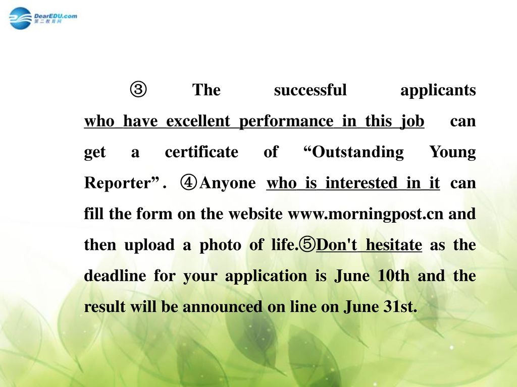 ③The successful applicants who_have_excellent_performance_in_this_job can get a certificate of Outstanding Young Reporter ．④Anyone who_is_interested_in_it can fill the form on the website   and then upload a photo of life.⑤Don t_hesitate as the deadline for your application is June 10th and the result will be announced on line on June 31st.