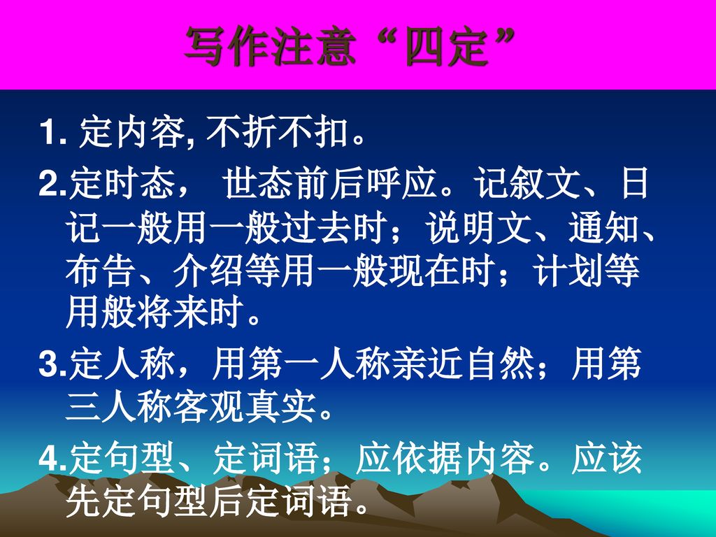 写作注意 四定 1. 定内容, 不折不扣。 2.定时态， 世态前后呼应。记叙文、日记一般用一般过去时；说明文、通知、布告、介绍等用一般现在时；计划等用般将来时。 3.定人称，用第一人称亲近自然；用第三人称客观真实。