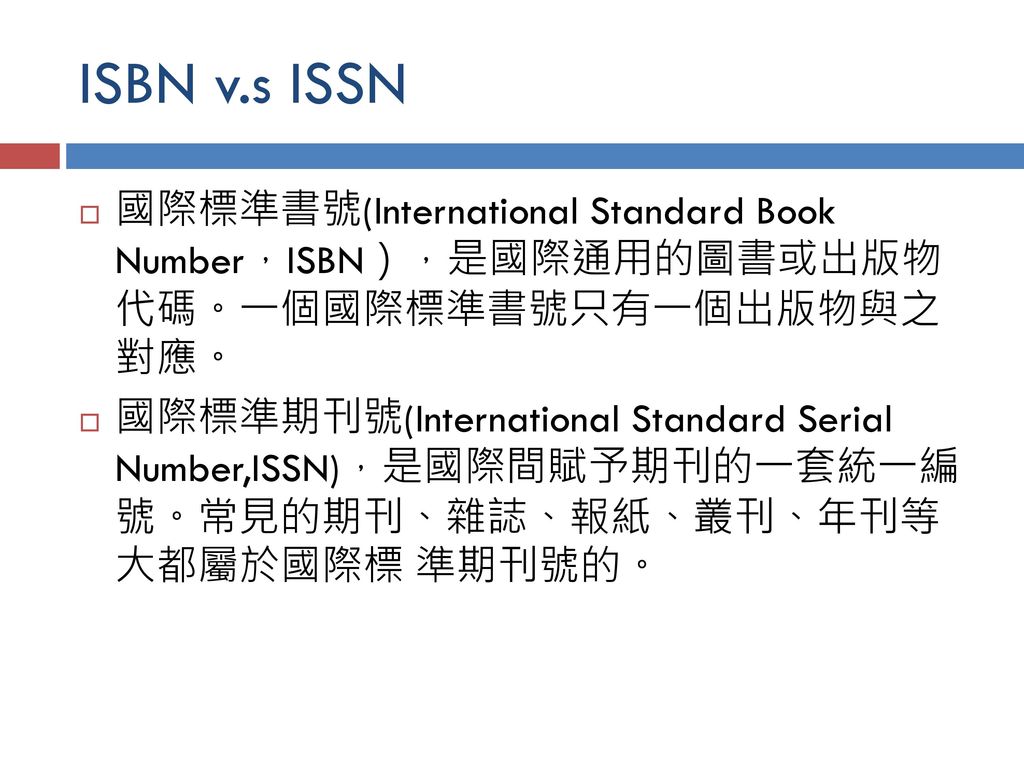 ISBN v.s ISSN 國際標準書號(International Standard Book Number，ISBN），是國際通用的圖書或出版物 代碼。一個國際標準書號只有一個出版物與之 對應。