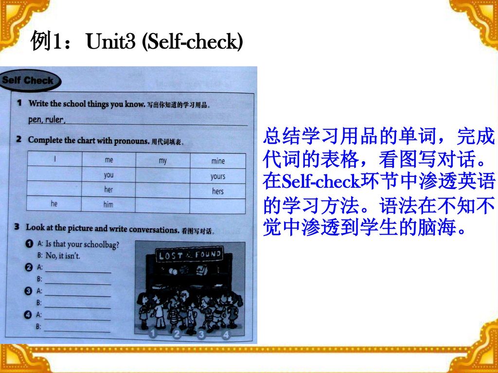 例1：Unit3 (Self-check) 总结学习用品的单词，完成代词的表格，看图写对话。在Self-check环节中渗透英语的学习方法。语法在不知不觉中渗透到学生的脑海。