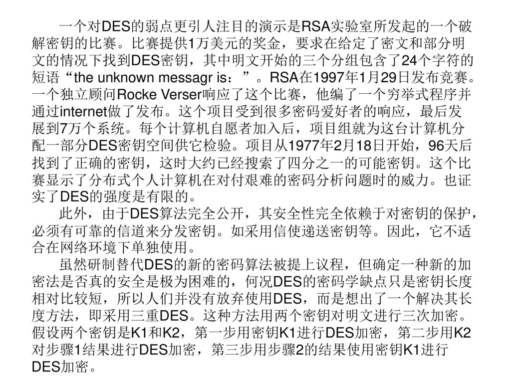 一个对DES的弱点更引人注目的演示是RSA实验室所发起的一个破解密钥的比赛。比赛提供1万美元的奖金，要求在给定了密文和部分明文的情况下找到DES密钥，其中明文开始的三个分组包含了24个字符的短语 the unknown messagr is： 。RSA在1997年1月29日发布竞赛。一个独立顾问Rocke Verser响应了这个比赛，他编了一个穷举式程序并通过internet做了发布。这个项目受到很多密码爱好者的响应，最后发展到7万个系统。每个计算机自愿者加入后，项目组就为这台计算机分配一部分DES密钥空间供它检验。项目从1977年2月18日开始，96天后找到了正确的密钥，这时大约已经搜索了四分之一的可能密钥。这个比赛显示了分布式个人计算机在对付艰难的密码分析问题时的威力。也证实了DES的强度是有限的。