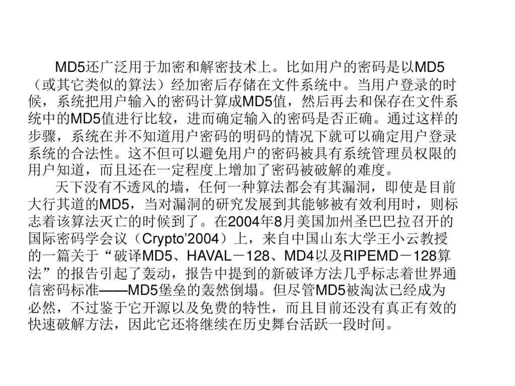 MD5还广泛用于加密和解密技术上。比如用户的密码是以MD5（或其它类似的算法）经加密后存储在文件系统中。当用户登录的时候，系统把用户输入的密码计算成MD5值，然后再去和保存在文件系统中的MD5值进行比较，进而确定输入的密码是否正确。通过这样的步骤，系统在并不知道用户密码的明码的情况下就可以确定用户登录系统的合法性。这不但可以避免用户的密码被具有系统管理员权限的用户知道，而且还在一定程度上增加了密码被破解的难度。
