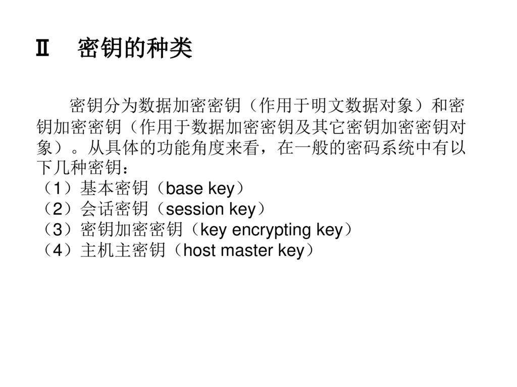 Ⅱ 密钥的种类 密钥分为数据加密密钥（作用于明文数据对象）和密钥加密密钥（作用于数据加密密钥及其它密钥加密密钥对象）。从具体的功能角度来看，在一般的密码系统中有以下几种密钥： （1）基本密钥（base key）