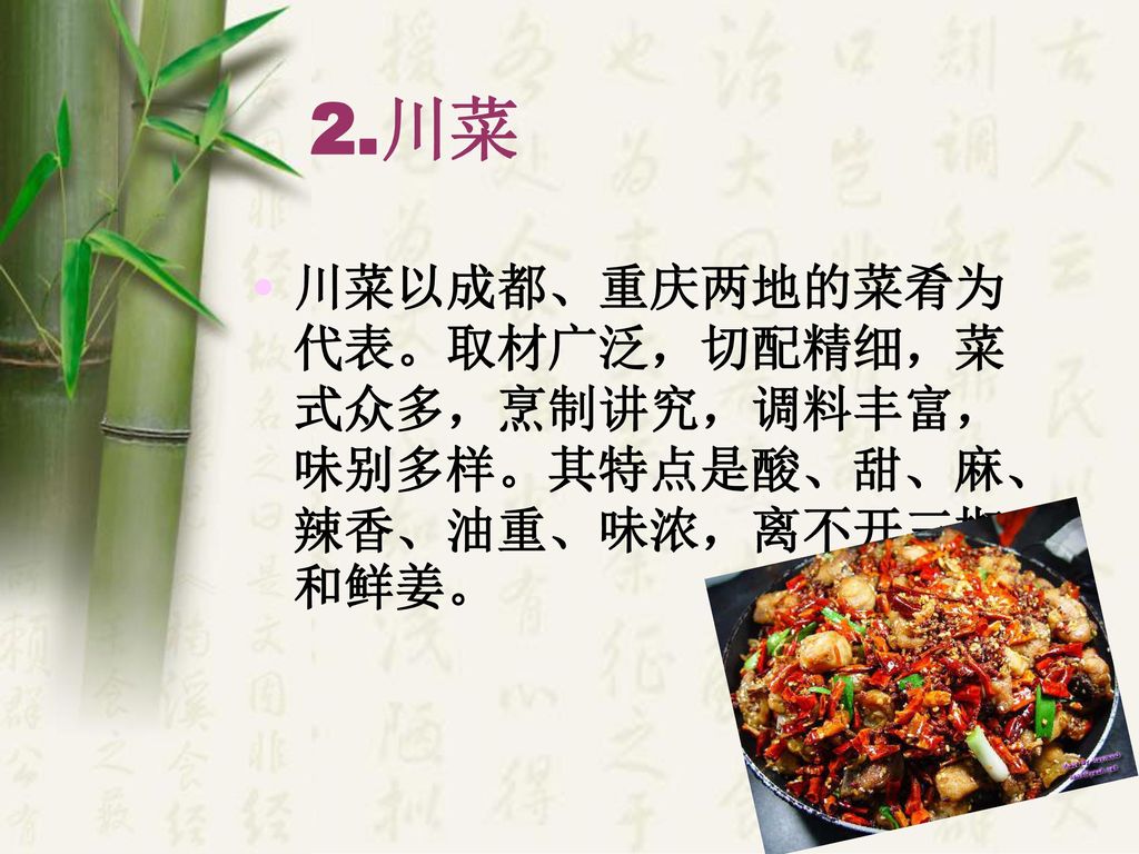 2.川菜 川菜以成都、重庆两地的菜肴为代表。取材广泛，切配精细，菜式众多，烹制讲究，调料丰富，味别多样。其特点是酸、甜、麻、辣香、油重、味浓，离不开三椒和鲜姜。