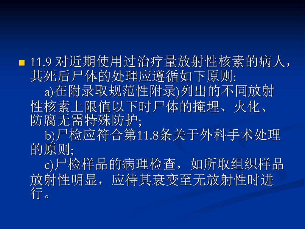 11.9 对近期使用过治疗量放射性核素的病人，其死后尸体的处理应遵循如下原则: a)在附录取规范性附录)列出的不同放射性核素上限值以下时尸体的掩埋、火化、防腐无需特殊防护; b)尸检应符合第11.8条关于外科手术处理的原则; c)尸检样品的病理检查，如所取组织样品放射性明显，应待其衰变至无放射性时进行。