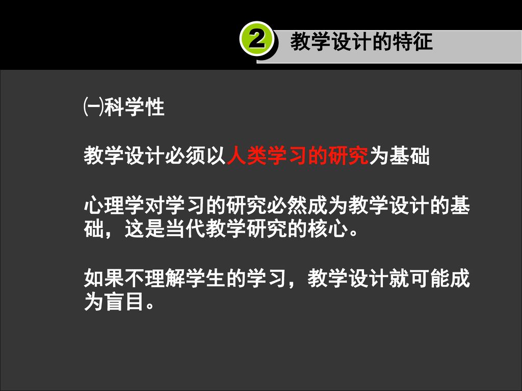 2 教学设计的特征 ㈠科学性 教学设计必须以人类学习的研究为基础 心理学对学习的研究必然成为教学设计的基础，这是当代教学研究的核心。