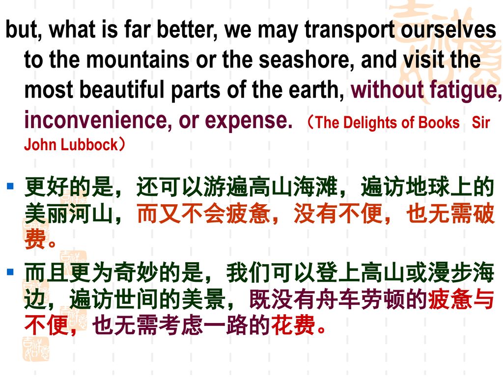 but, what is far better, we may transport ourselves to the mountains or the seashore, and visit the most beautiful parts of the earth, without fatigue, inconvenience, or expense. （The Delights of Books Sir John Lubbock）