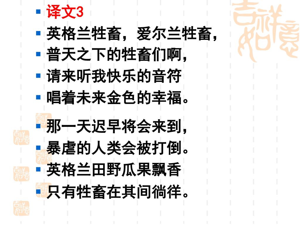 译文3 英格兰牲畜，爱尔兰牲畜， 普天之下的牲畜们啊， 请来听我快乐的音符 唱着未来金色的幸福。 那一天迟早将会来到， 暴虐的人类会被打倒。 英格兰田野瓜果飘香 只有牲畜在其间徜徉。