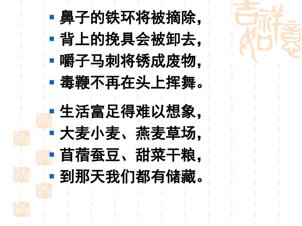 鼻子的铁环将被摘除， 背上的挽具会被卸去， 嚼子马刺将锈成废物， 毒鞭不再在头上挥舞。 生活富足得难以想象， 大麦小麦、燕麦草场， 苜蓿蚕豆、甜菜干粮， 到那天我们都有储藏。