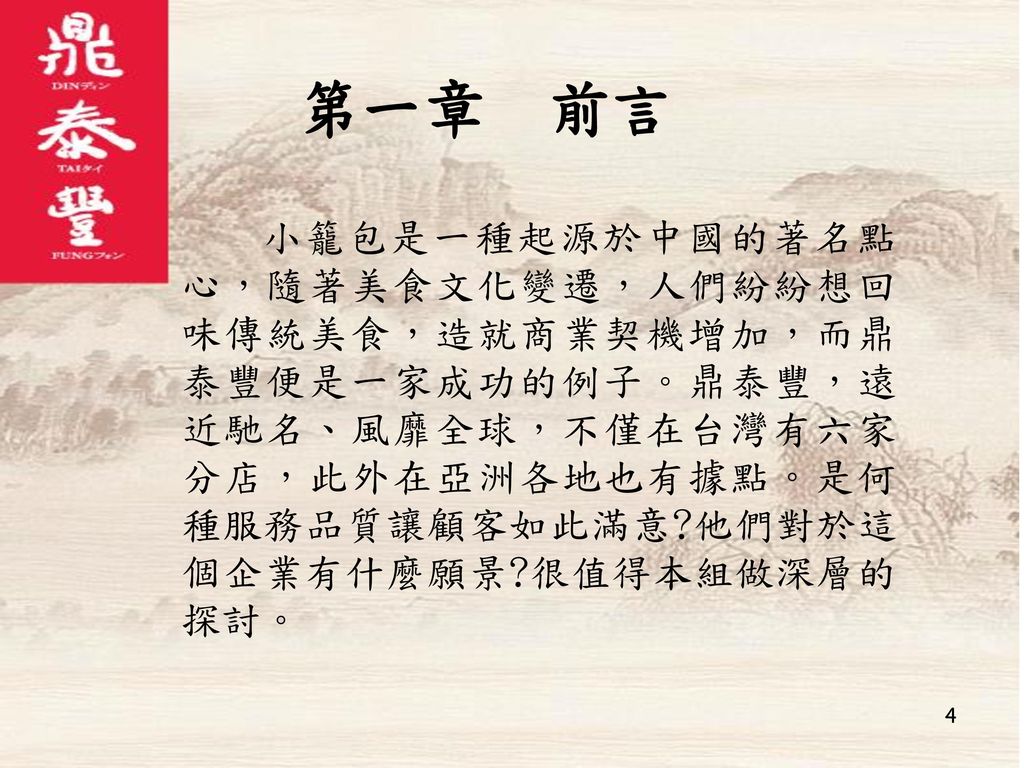 第一章 前言 小籠包是一種起源於中國的著名點心，隨著美食文化變遷，人們紛紛想回味傳統美食，造就商業契機增加，而鼎泰豐便是一家成功的例子。鼎泰豐，遠近馳名、風靡全球，不僅在台灣有六家分店，此外在亞洲各地也有據點。是何種服務品質讓顧客如此滿意 他們對於這個企業有什麼願景 很值得本組做深層的探討。