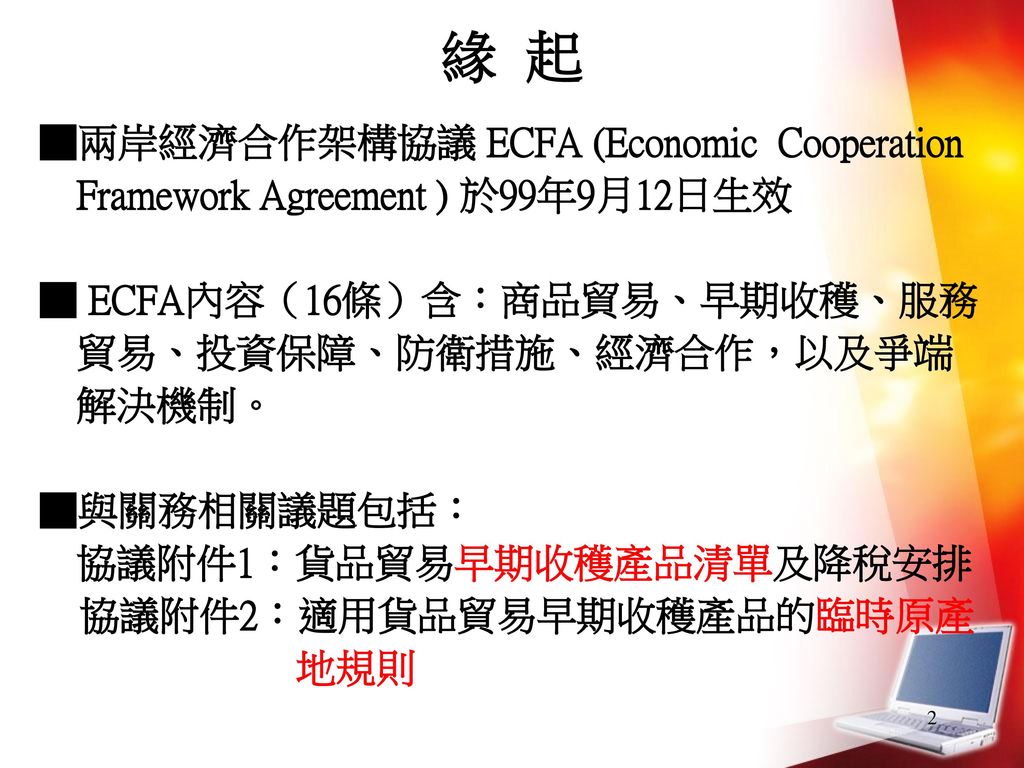 緣 起 ■兩岸經濟合作架構協議 ECFA (Economic Cooperation Framework Agreement ) 於99年9月12日生效. ■ ECFA內容（16條）含：商品貿易、早期收穫、服務貿易、投資保障、防衛措施、經濟合作，以及爭端解決機制。