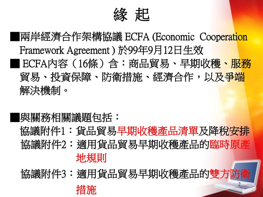緣 起 ■兩岸經濟合作架構協議 ECFA (Economic Cooperation Framework Agreement ) 於99年9月12日生效. ■ ECFA內容（16條）含：商品貿易、早期收穫、服務貿易、投資保障、防衛措施、經濟合作，以及爭端解決機制。