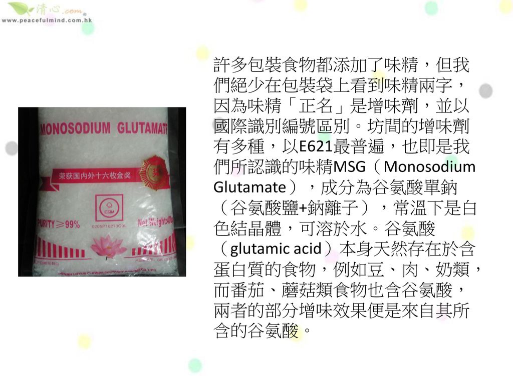 許多包裝食物都添加了味精，但我們絕少在包裝袋上看到味精兩字，因為味精「正名」是增味劑，並以國際識別編號區別。坊間的增味劑有多種，以E621最普遍，也即是我們所認識的味精MSG（Monosodium Glutamate），成分為谷氨酸單鈉（谷氨酸鹽+鈉離子），常溫下是白色結晶體，可溶於水。谷氨酸（glutamic acid）本身天然存在於含蛋白質的食物，例如豆、肉、奶類，而番茄、蘑菇類食物也含谷氨酸，兩者的部分增味效果便是來自其所含的谷氨酸。