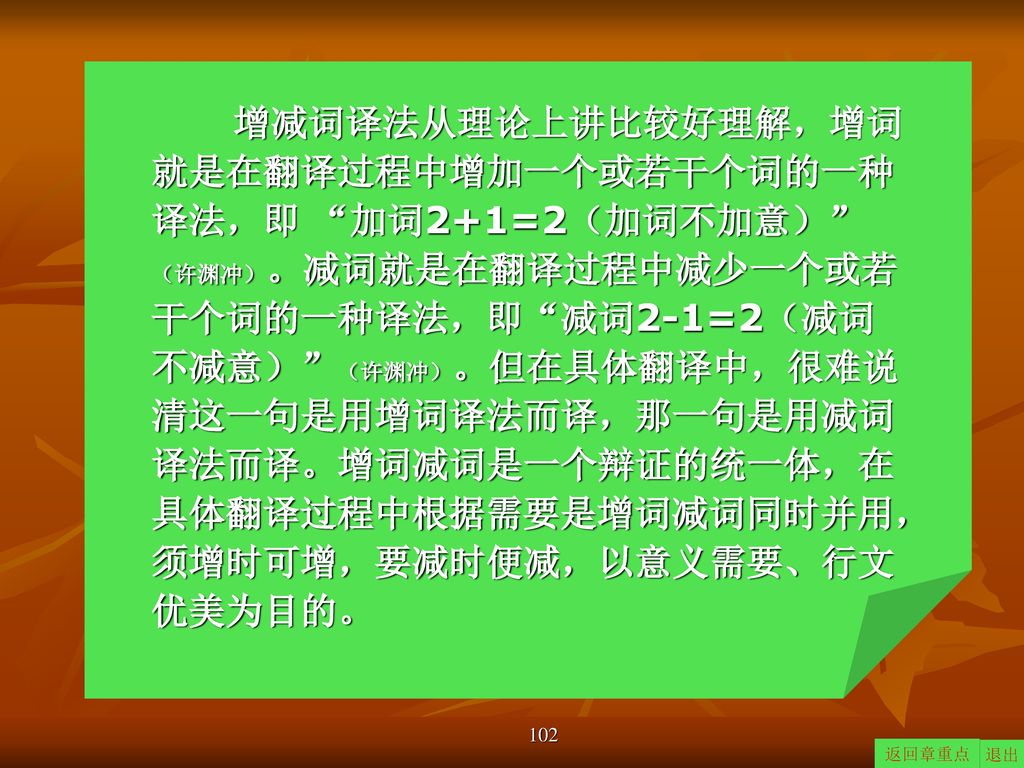 增减词译法从理论上讲比较好理解，增词就是在翻译过程中增加一个或若干个词的一种译法，即 加词2+1=2（加词不加意） （许渊冲）。减词就是在翻译过程中减少一个或若干个词的一种译法，即 减词2-1=2（减词不减意） （许渊冲）。但在具体翻译中，很难说清这一句是用增词译法而译，那一句是用减词译法而译。增词减词是一个辩证的统一体，在具体翻译过程中根据需要是增词减词同时并用，须增时可增，要减时便减，以意义需要、行文优美为目的。