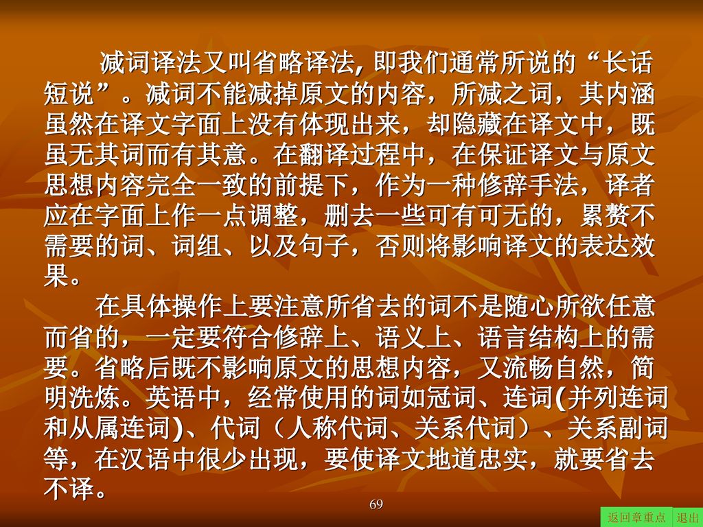 减词译法又叫省略译法, 即我们通常所说的 长话短说 。减词不能减掉原文的内容，所减之词，其内涵虽然在译文字面上没有体现出来，却隐藏在译文中，既虽无其词而有其意。在翻译过程中，在保证译文与原文思想内容完全一致的前提下，作为一种修辞手法，译者应在字面上作一点调整，删去一些可有可无的，累赘不需要的词、词组、以及句子，否则将影响译文的表达效果。