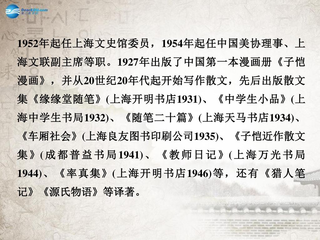 1952年起任上海文史馆委员，1954年起任中国美协理事、上海文联副主席等职。1927年出版了中国第一本漫画册《子恺漫画》，并从20世纪20年代起开始写作散文，先后出版散文集《缘缘堂随笔》(上海开明书店1931)、《中学生小品》(上海中学生书局1932)、《随笔二十篇》(上海天马书店1934)、《车厢社会》(上海良友图书印刷公司1935)、《子恺近作散文集》(成都普益书局1941)、《教师日记》(上海万光书局1944)、《率真集》(上海开明书店1946)等，还有《猎人笔记》《源氏物语》等译著。