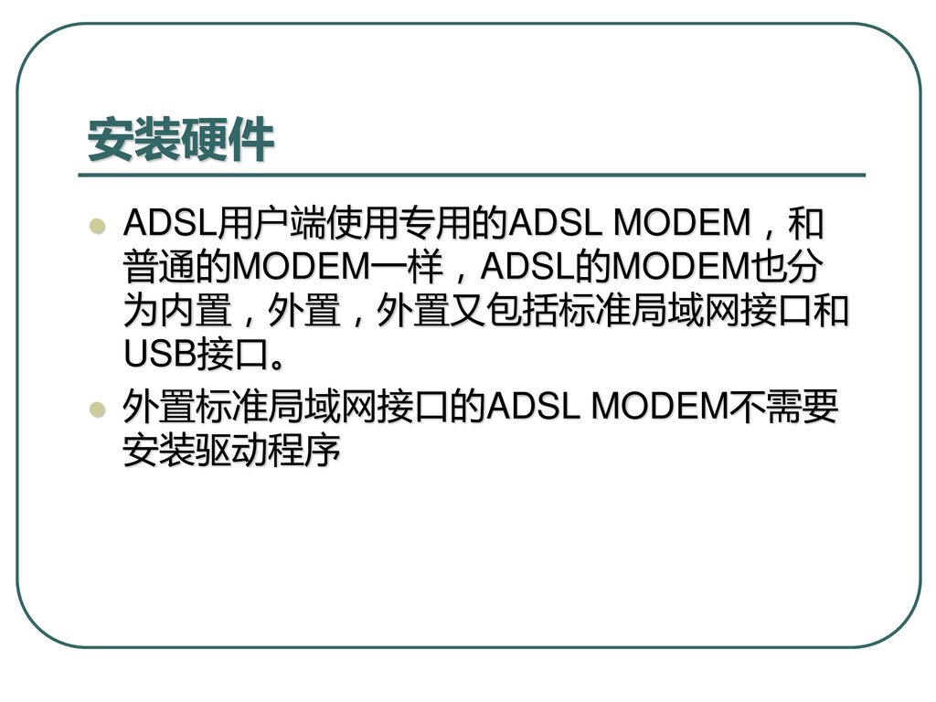 安装硬件 ADSL用户端使用专用的ADSL MODEM，和普通的MODEM一样，ADSL的MODEM也分为内置，外置，外置又包括标准局域网接口和USB接口。 外置标准局域网接口的ADSL MODEM不需要安装驱动程序.