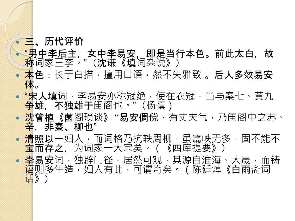 三、历代评价 男中李后主，女中李易安，即是当行本色。前此太白，故 称词家三李。 （沈谦《填词杂说》） 本色：长于白描，擅用口语，然不失雅致 。后人多效易安 体。 宋人填词，李易安亦称冠绝，使在衣冠，当与秦七、黄九 争雄，不独雄于闺阁也。 （杨慎）