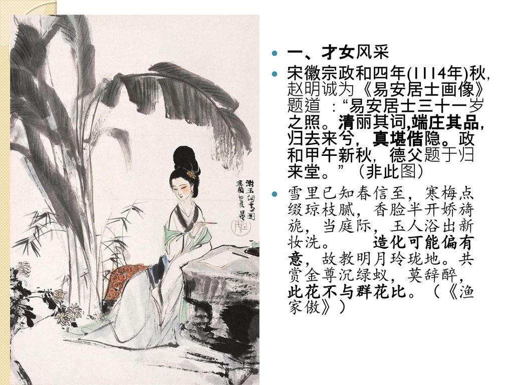 一、才女风采 宋徽宗政和四年(1114年)秋， 赵明诚为《易安居士画像》 题道 ： 易安居士三十一岁 之照。清丽其词,端庄其品， 归去来兮，真堪偕隐。政 和甲午新秋，德父题于归 来堂。 （非此图）