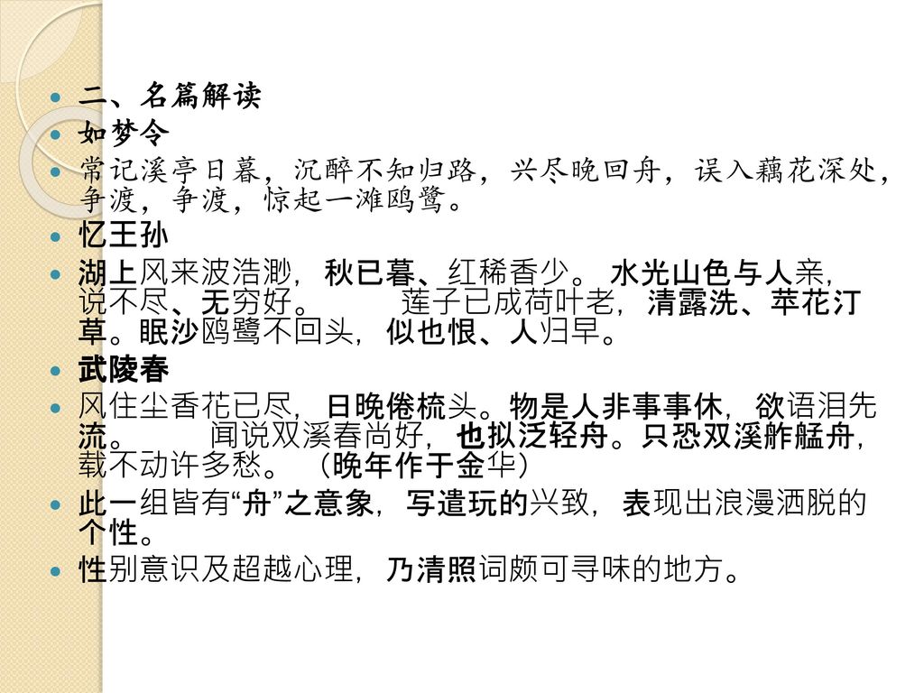 二、名篇解读 如梦令. 常记溪亭日暮，沉醉不知归路，兴尽晚回舟，误入藕花深处， 争渡，争渡，惊起一滩鸥鹭。 忆王孙. 湖上风来波浩渺，秋已暮、红稀香少。 水光山色与人亲， 说不尽、无穷好。 莲子已成荷叶老，清露洗、苹花汀 草。眠沙鸥鹭不回头，似也恨、人归早。