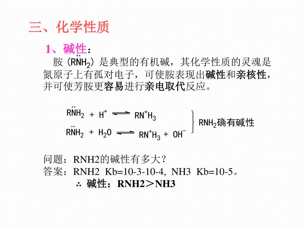 三、化学性质 1、碱性： 胺 是典型的有机碱，其化学性质的灵魂是氮原子上有孤对电子，可使胺表现出碱性和亲核性，并可使芳胺更容易进行亲电取代反应。 问题：RNH2的碱性有多大？