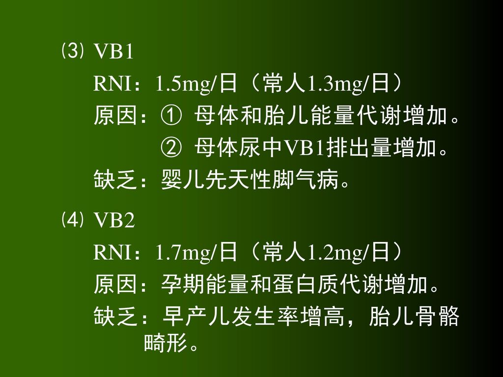 ⑶ VB1 RNI：1.5mg/日（常人1.3mg/日） 原因：① 母体和胎儿能量代谢增加。 ② 母体尿中VB1排出量增加。 缺乏：婴儿先天性脚气病。 ⑷ VB2. RNI：1.7mg/日（常人1.2mg/日）