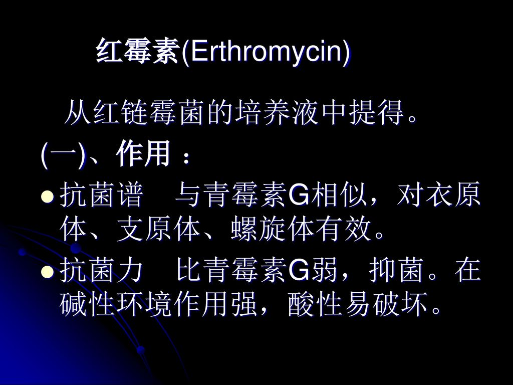 红霉素(Erthromycin) 从红链霉菌的培养液中提得。 (一)、作用 ： 抗菌谱 与青霉素G相似，对衣原体、支原体、螺旋体有效。 抗菌力 比青霉素G弱，抑菌。在碱性环境作用强，酸性易破坏。