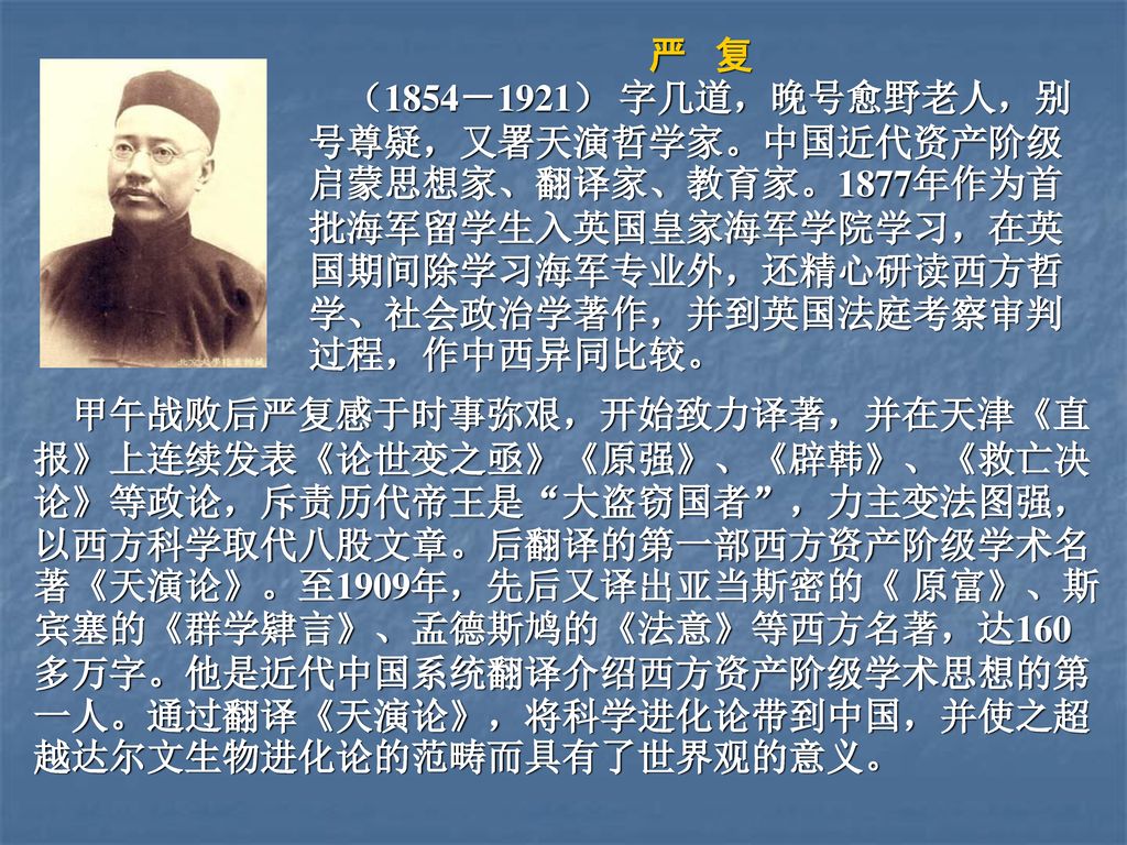 严 复 （1854－1921） 字几道，晚号愈野老人，别号尊疑，又署天演哲学家。中国近代资产阶级启蒙思想家、翻译家、教育家。1877年作为首批海军留学生入英国皇家海军学院学习，在英国期间除学习海军专业外，还精心研读西方哲学、社会政治学著作，并到英国法庭考察审判过程，作中西异同比较。