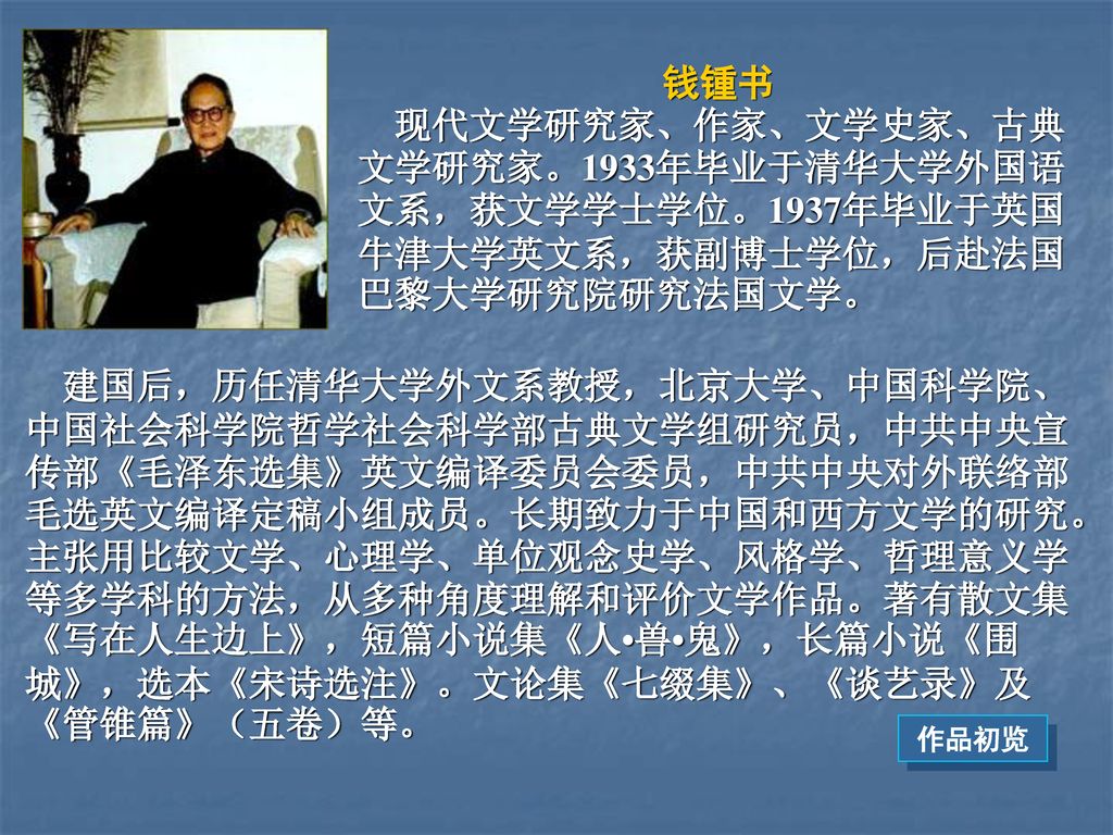 钱锺书 现代文学研究家、作家、文学史家、古典文学研究家。1933年毕业于清华大学外国语文系，获文学学士学位。1937年毕业于英国牛津大学英文系，获副博士学位，后赴法国巴黎大学研究院研究法国文学。