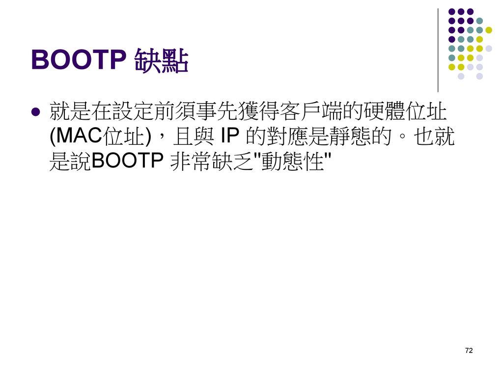 BOOTP 缺點 就是在設定前須事先獲得客戶端的硬體位址(MAC位址)，且與 IP 的對應是靜態的。也就是說BOOTP 非常缺乏 動態性