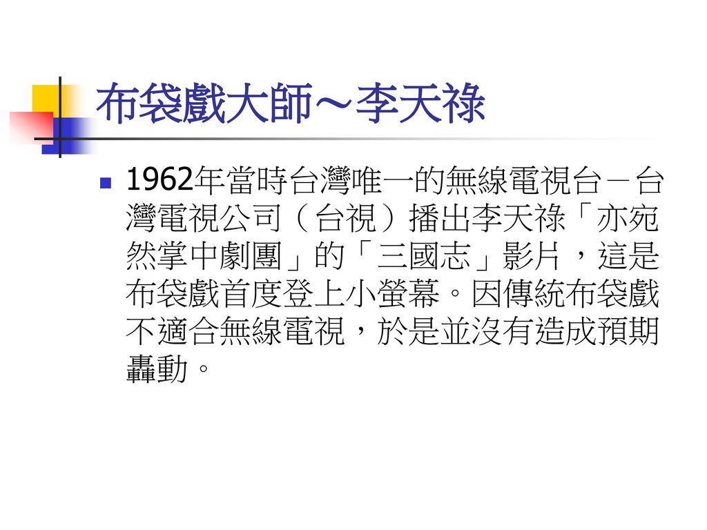 布袋戲大師～李天祿 1962年當時台灣唯一的無線電視台－台灣電視公司（台視）播出李天祿「亦宛然掌中劇團」的「三國志」影片，這是布袋戲首度登上小螢幕。因傳統布袋戲不適合無線電視，於是並沒有造成預期轟動。