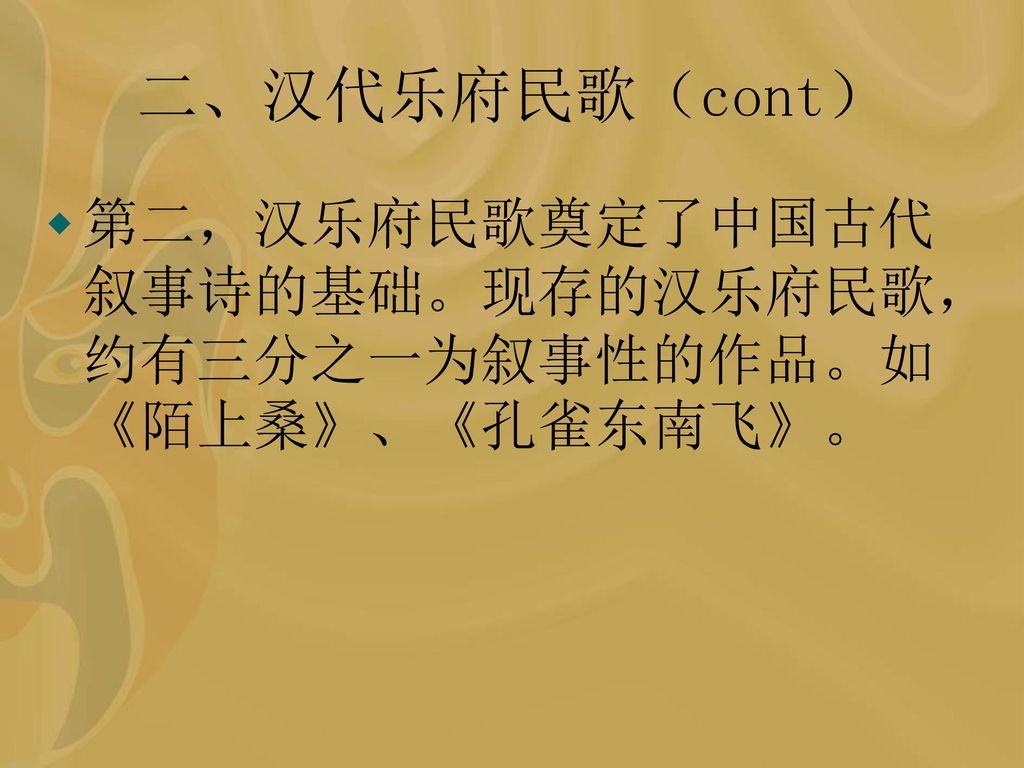 二、汉代乐府民歌（cont） 第二，汉乐府民歌奠定了中国古代叙事诗的基础。现存的汉乐府民歌，约有三分之一为叙事性的作品。如《陌上桑》、《孔雀东南飞》。