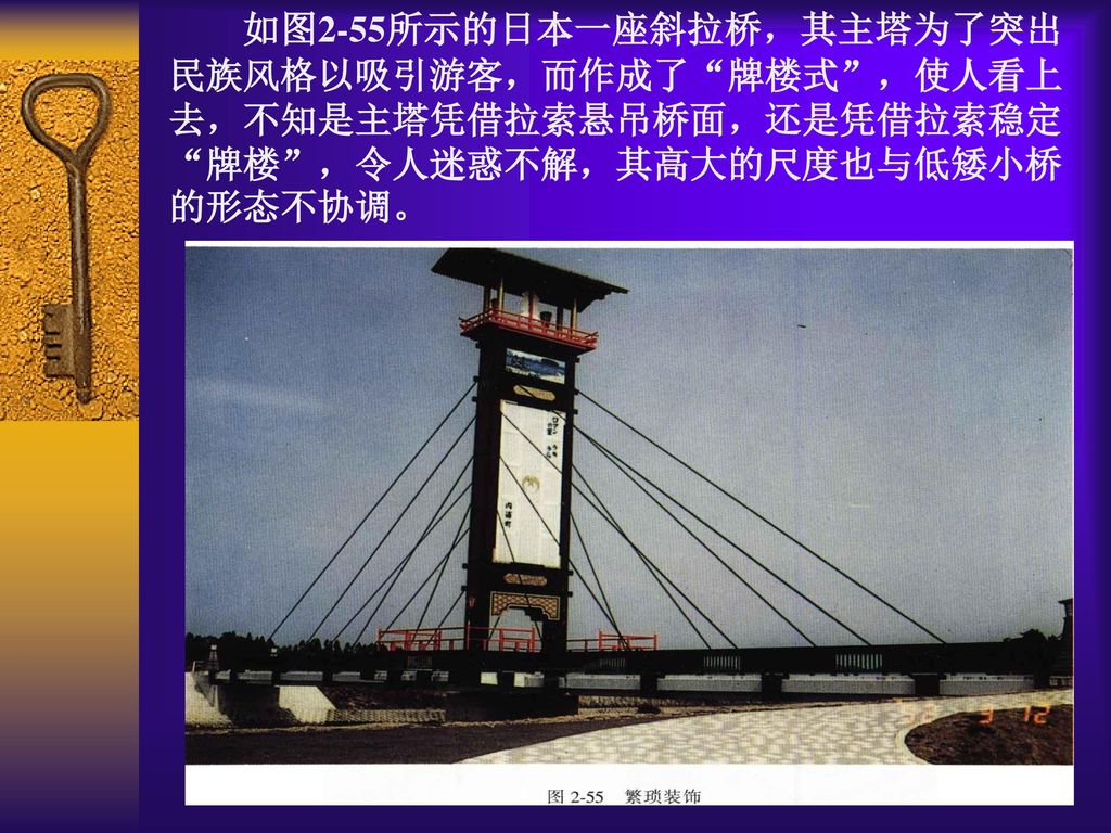 如图2-55所示的日本一座斜拉桥，其主塔为了突出民族风格以吸引游客，而作成了 牌楼式 ，使人看上去，不知是主塔凭借拉索悬吊桥面，还是凭借拉索稳定 牌楼 ，令人迷惑不解，其高大的尺度也与低矮小桥的形态不协调。