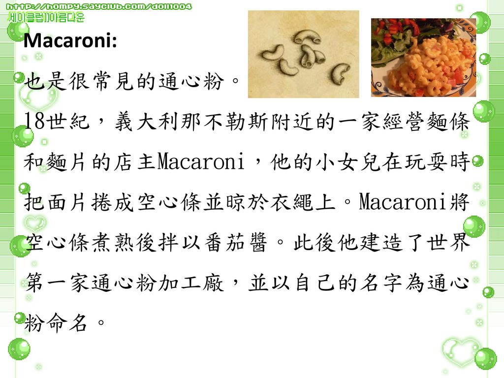 Macaroni: 也是很常見的通心粉。 18世紀，義大利那不勒斯附近的一家經營麵條和麵片的店主Macaroni，他的小女兒在玩耍時把面片捲成空心條並晾於衣繩上。Macaroni將空心條煮熟後拌以番茄醬。此後他建造了世界第一家通心粉加工廠，並以自己的名字為通心粉命名。